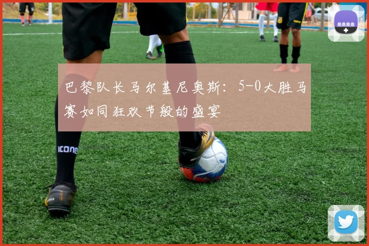巴黎队长马尔基尼奥斯：5-0大胜马赛如同狂欢节般的盛宴