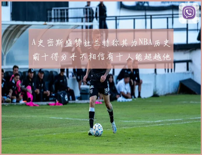 A史密斯盛赞杜兰特称其为NBA历史前十得分手不相信有十人能超越他