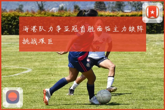 海港队力争亚冠首胜面临主力缺阵挑战艰巨