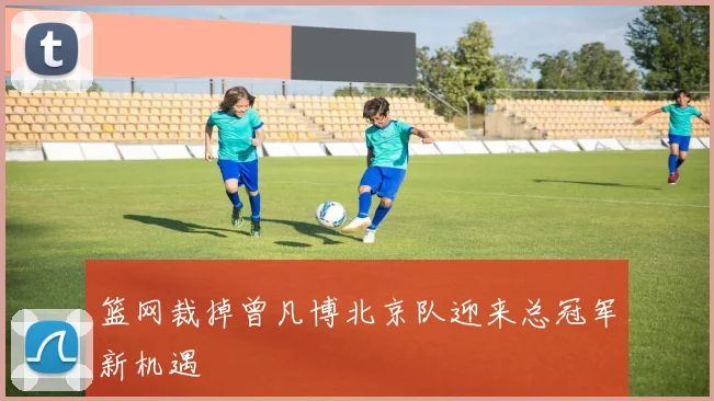 篮网裁掉曾凡博北京队迎来总冠军新机遇