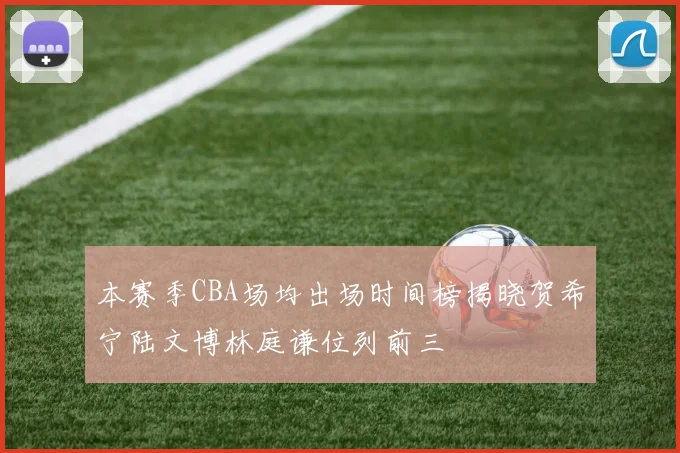 本赛季CBA场均出场时间榜揭晓贺希宁陆文博林庭谦位列前三