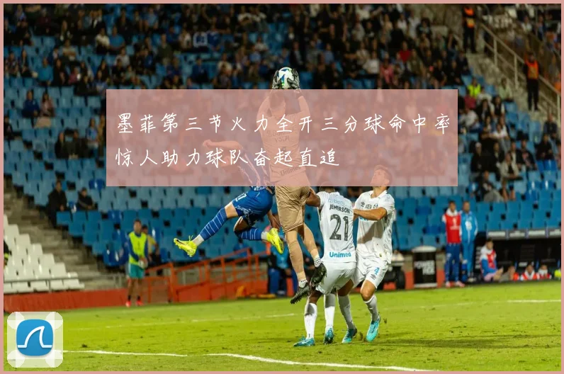 墨菲第三节火力全开三分球命中率惊人助力球队奋起直追