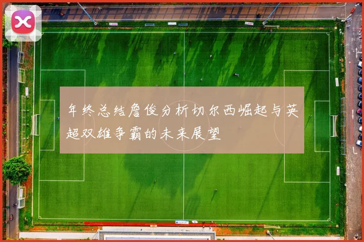 年终总结詹俊分析切尔西崛起与英超双雄争霸的未来展望