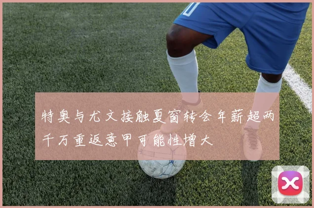 特奥与尤文接触夏窗转会年薪超两千万重返意甲可能性增大