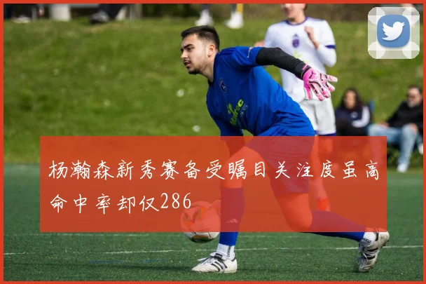 杨瀚森新秀赛备受瞩目关注度虽高命中率却仅286