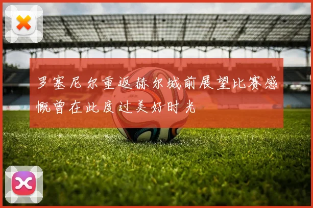 罗塞尼尔重返赫尔城前展望比赛感慨曾在此度过美好时光