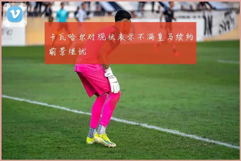 卡瓦哈尔对现状表示不满皇马续约前景堪忧