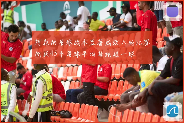 阿森纳角球战术显著成效六轮比赛斩获45个角球平均每轮进一球