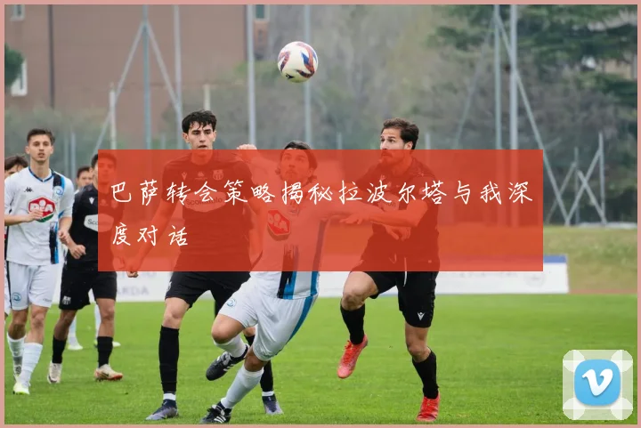 巴萨转会策略揭秘拉波尔塔与我深度对话